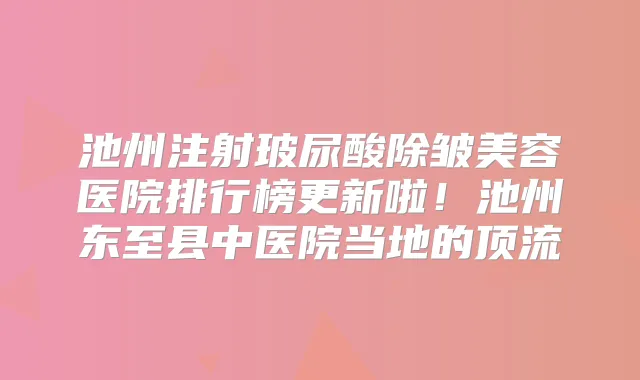 池州注射玻尿酸除皱美容医院排行榜更新啦!池州东至县中医院当地的顶流