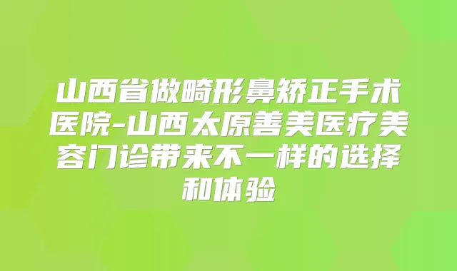 山西省做畸形鼻矫正手术医院-山西太原善美医疗美容门诊带来不一样的选择和体验