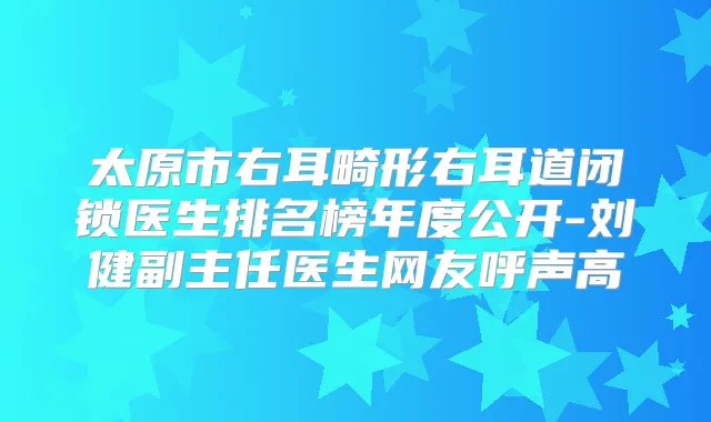 太原市右耳畸形右耳道闭锁医生排名榜年度公开-刘健副主任医生网友呼声高