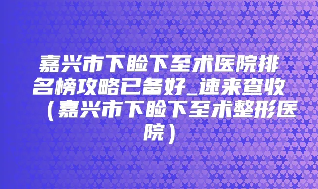 嘉兴市下睑下至术医院排名榜攻略已备好_速来查收（嘉兴市下睑下至术整形医院）