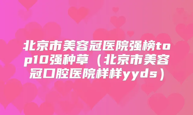 北京市美容冠医院强榜top10强种草（北京市美容冠口腔医院样样yyds）
