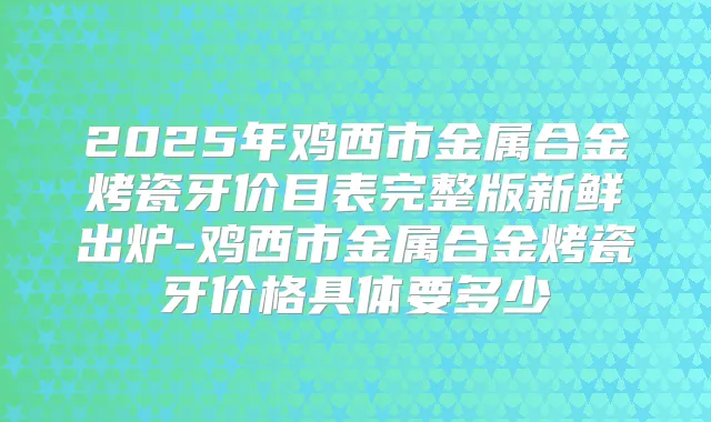 2025年鸡西市金属合金烤瓷牙价目表完整版新鲜出炉-鸡西市金属合金烤瓷牙价格具体要多少