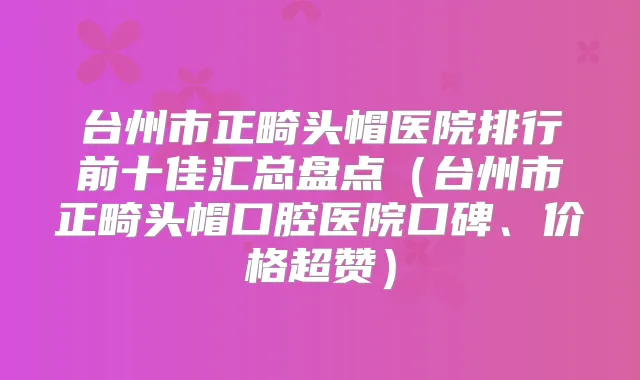 台州市正畸头帽医院排行前十佳汇总盘点(台州市正畸头帽口腔医院口碑、价格超赞)
