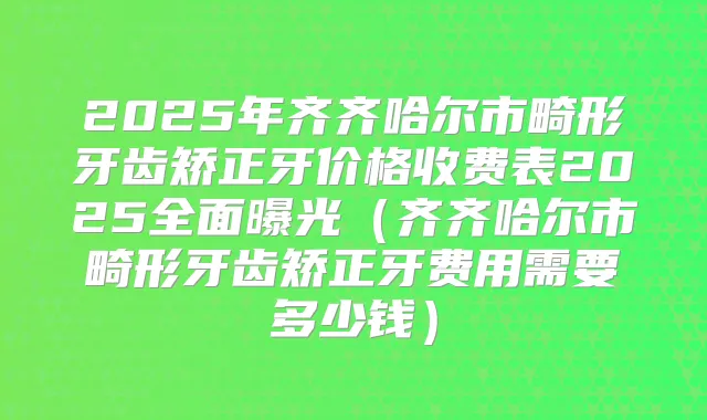 2025年齐齐哈尔市畸形牙齿矫正牙价格收费表2025全面曝光(齐齐哈尔市畸形牙齿矫正牙费用需要多少钱)