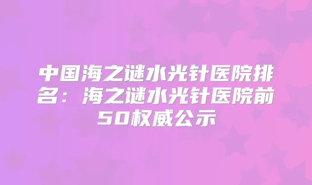 中国海之谜水光针医院排名:海之谜水光针医院前50公示