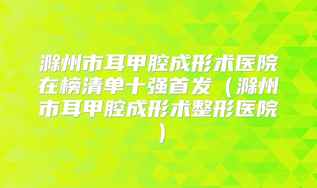 滁州市耳甲腔成形术医院在榜清单十强（滁州市耳甲腔成形术整形医院）