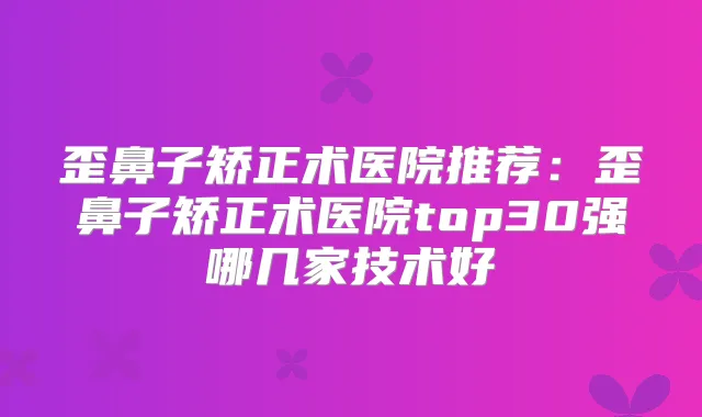 歪鼻子矫正术医院推荐:歪鼻子矫正术医院top30强哪几家技术好