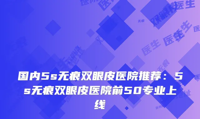 国内5s无痕双眼皮医院推荐:5s无痕双眼皮医院前50专业上线