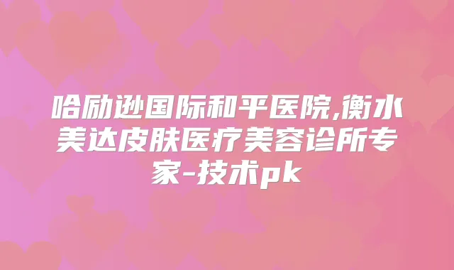 哈励逊国际和平医院,衡水美达皮肤医疗美容诊所专家-技术pk