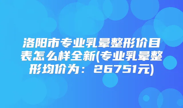 洛阳市专业乳晕整形价目表怎么样全新(专业乳晕整形均价为:26751元)