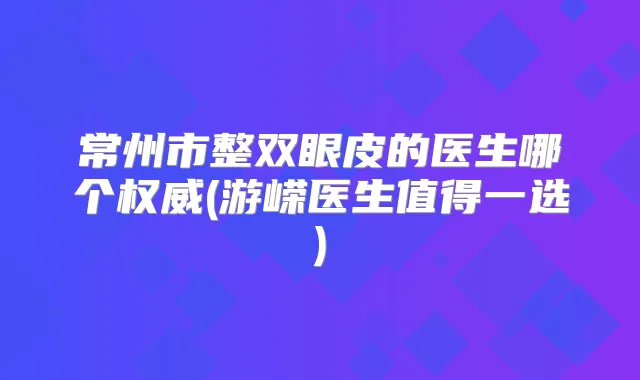 常州市整双眼皮的医生哪个(游嵘医生值得一选)