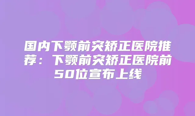 国内下颚前突矫正医院推荐：下颚前突矫正医院前50位宣布上线