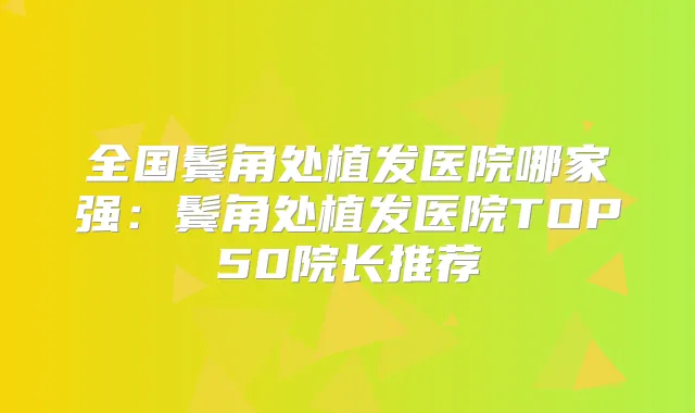 全国鬓角处植发医院哪家强:鬓角处植发医院TOP50院长推荐
