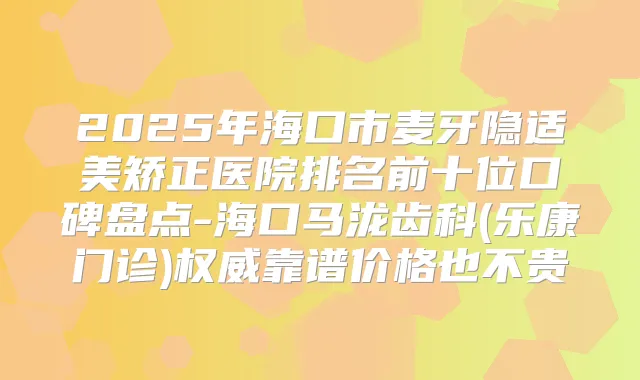 2025年海口市麦牙隐适美矫正医院排名前十位口碑盘点-海口马泷齿科(乐康门诊)靠谱价格也不贵