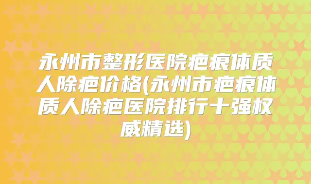 永州市整形医院疤痕体质人除疤价格(永州市疤痕体质人除疤医院排行十强精选)