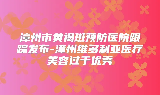 漳州市黄褐斑预防医院跟踪发布-漳州维多利亚医疗美容过于优秀