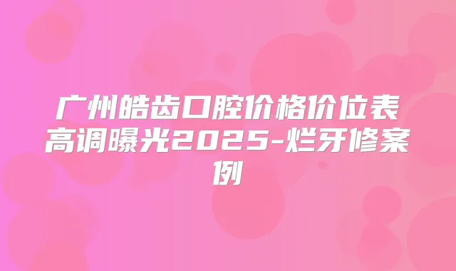 广州皓齿口腔价格价位表高调曝光2025-烂牙修案例