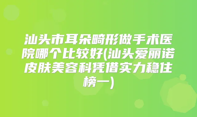 汕头市耳朵畸形做手术医院哪个比较好(汕头爱丽诺皮肤美容科凭借实力稳住榜一)