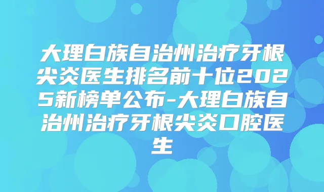 大理白族自治州牙根尖炎医生排名前十位2025新榜单公布-大理白族自治州牙根尖炎口腔医生