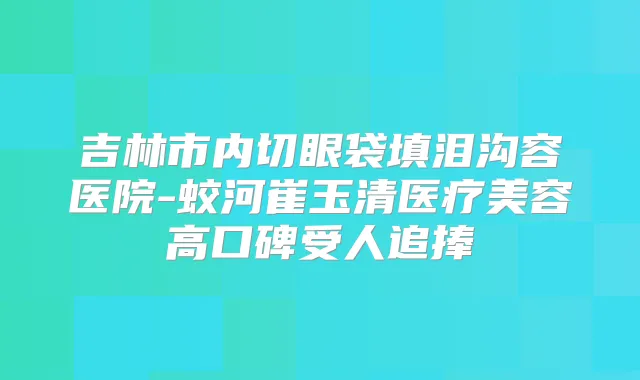 吉林市内切眼袋填泪沟容医院-蛟河崔玉清医疗美容高口碑受人追捧
