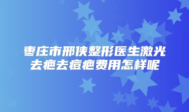 枣庄市邢侠整形医生激光去疤去痘疤费用怎样呢