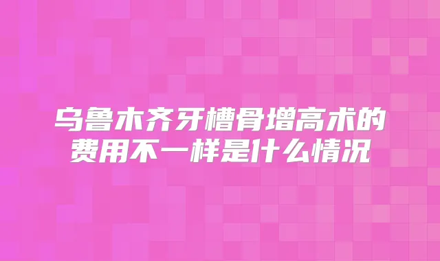 乌鲁木齐牙槽骨增高术的费用不一样是什么情况