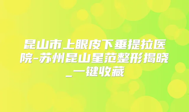 昆山市上眼皮下垂提拉医院-苏州昆山星范整形揭晓_一键收藏
