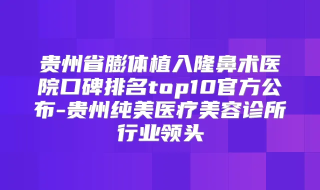 贵州省膨体植入隆鼻术医院口碑排名top10官方公布-贵州纯美医疗美容诊所行业领头