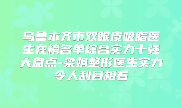 乌鲁木齐市双眼皮吸脂医生在榜名单综合实力十强大盘点-梁娟整形医生实力令人刮目相看