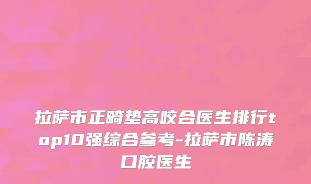 拉萨市正畸垫高咬合医生排行top10强综合参考-拉萨市陈涛口腔医生