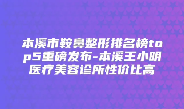 本溪市鞍鼻整形排名榜top5重磅发布-本溪王小明医疗美容诊所性价比高