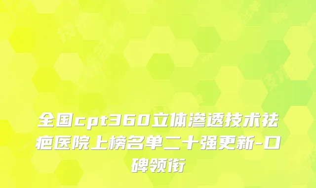 全国cpt360立体渗透技术祛疤医院上榜名单二十强更新-口碑领衔