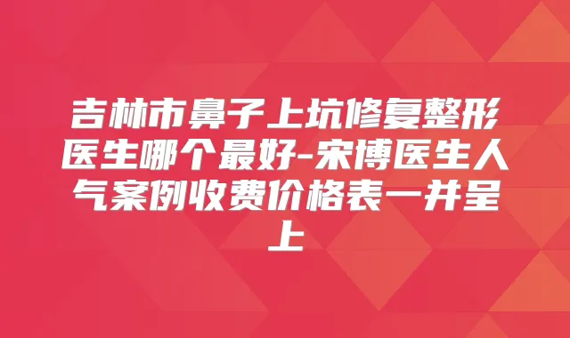 吉林市鼻子上坑修复整形医生哪个好-宋博医生人气案例收费价格表一并呈上