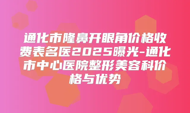 通化市隆鼻开眼角价格收费表名医2025曝光-通化市中心医院整形美容科价格与优势