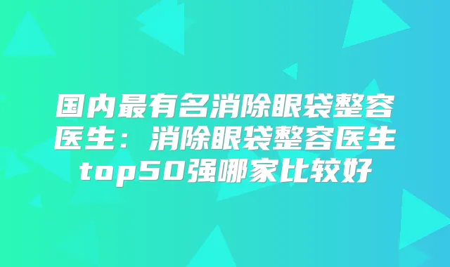国内有名消除眼袋整容医生：消除眼袋整容医生top50强哪家比较好
