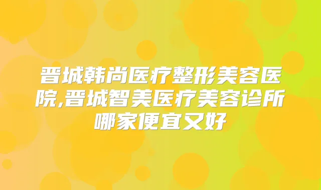 晋城韩尚医疗整形美容医院,晋城智美医疗美容诊所哪家便宜又好