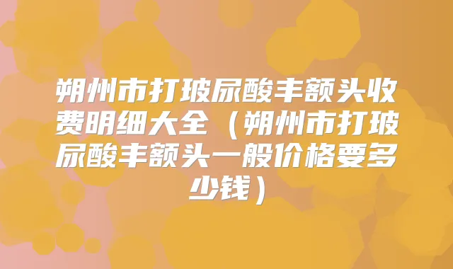朔州市打玻尿酸丰额头收费明细大全(朔州市打玻尿酸丰额头一般价格要多少钱)