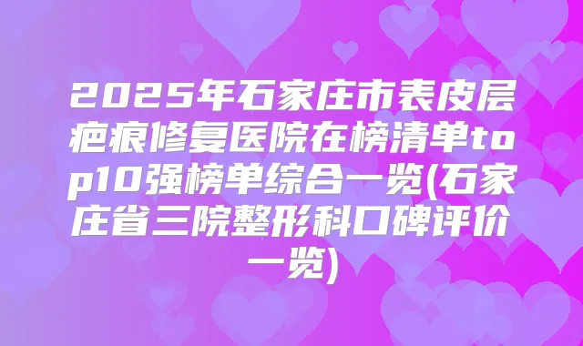 2025年石家庄市表皮层疤痕修复医院在榜清单top10强榜单综合一览(石家庄省三院整形科口碑评价一览)