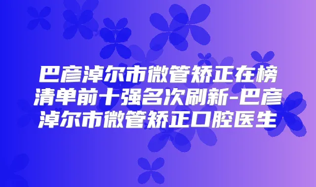 巴彦淖尔市微管矫正在榜清单前十强名次刷新-巴彦淖尔市微管矫正口腔医生