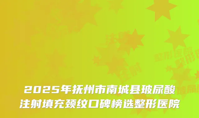 2025年抚州市南城县玻尿酸注射填充颈纹口碑榜选整形医院
