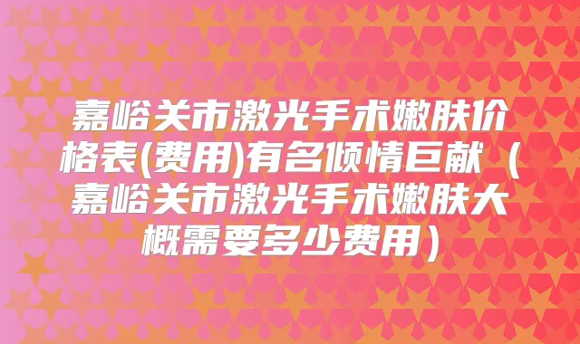 嘉峪关市激光手术嫩肤价格表(费用)有名倾情巨献(嘉峪关市激光手术嫩肤大概需要多少费用)