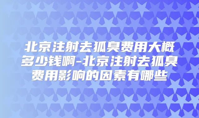 北京注射去狐臭费用大概多少钱啊-北京注射去狐臭费用影响的因素有哪些