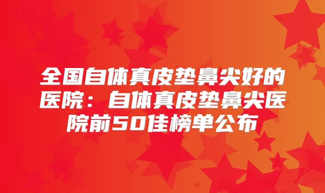 全国自体真皮垫鼻尖好的医院：自体真皮垫鼻尖医院前50佳榜单公布