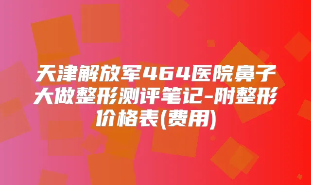 天津解放军464医院鼻子大做整形测评笔记-附整形价格表(费用)