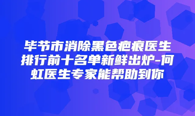 毕节市消除黑色疤痕医生排行前十名单新鲜出炉-何虹医生专家能帮助到你