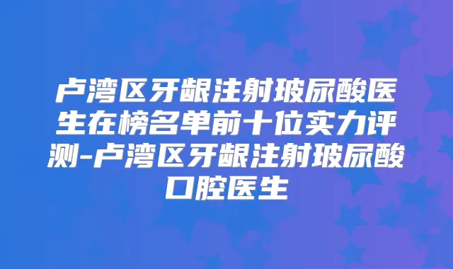 卢湾区牙龈注射玻尿酸医生在榜名单前十位实力评测-卢湾区牙龈注射玻尿酸口腔医生