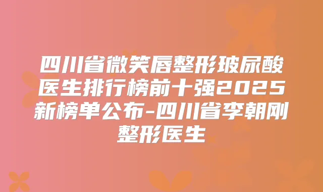 四川省微笑唇整形玻尿酸医生排行榜前十强2025新榜单公布-四川省李朝刚整形医生