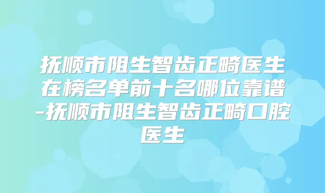 抚顺市阻生智齿正畸医生在榜名单前十名哪位靠谱-抚顺市阻生智齿正畸口腔医生