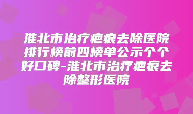 淮北市疤痕去除医院排行榜前四榜单公示个个好口碑-淮北市疤痕去除整形医院