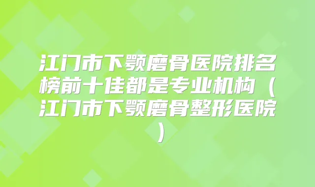 江门市下颚磨骨医院排名榜前十佳都是专业机构（江门市下颚磨骨整形医院）